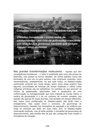 Nas grandes transformações moleculares                  – aquelas que têm
conseqüências duradouras – o velho é substituído pelo novo não porque foi
destruído, mas porque se tornou obsoleto. Os velhos padrões nunca são
eliminados de uma vez ou para sempre, mas continuam existindo, como
remanescências, vestigialmente. Ao que tudo indica, os Estados-nações
continuarão existindo por muito tempo, assim como ainda existem hoje
algumas comunidades de herança (do tempo medieval) e velhas tribos
indígenas primitivas (da era paleolítica). Ao contrário do que previram os
críticos da globalização, apavorados ante a perspectiva de uma
uniformização ou homogeneização que seria imposta ao mundo inteiro, o
cenário da glocalização é o de um conjunto de mundos variados, que
estarão não apenas em locais diversos, mas também em tempos diferentes.
Mas nessa nova configuração os Estados-nações não terão mais o
protagonismo, hoje quase único e exclusivo, da governança do
desenvolvimento, baseado nos monopólios da regulação e da violência que
ainda se esforçam por deter em suas mãos. Sim, os Estados-nações
continuarão existindo, mas já terão perdido o monopólio da governança do
desenvolvimento, pelo simples fato de que não conseguirão mais impedir a
emergência da inovação.




                                   209
 