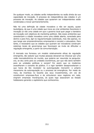 De qualquer modo, as cidades serão independentes na razão direta da sua
capacidade de inovação. O processo de independência das cidades é um
processo de inovação. As cidades que quiserem ser independentes estão
condenadas a inovar permanentemente.

Não há uma definição de cidade inovadora a não ser aquela, quase
tautológica, de que é uma cidade que inova ao criar ambientes favoráveis à
inovação (e não uma cidade em que o governo local quer pegar a bandeira
da inovação com objetivos de marketing político). São esses ambientes que
caracterizam a cidade inovadora como uma cidade aberta, conectada para
dentro e para fora, ágil na regulamentação (sobretudo, mas não apenas, no
que tange aos empreendimentos empresariais e sociais) e educadora. Para
tanto, é necessário que as cidades que queiram ser inovadoras construam
sistemas locais de governança que favoreçam ao invés de dificultar a
regulação emergente, a partir da comunitarização.

O mercado nos forneceu um modelo relativamente eficaz de regulação
emergente, tão sedutor que muitas pessoas deixaram-se intoxicar por uma
visão mercadocêntrica do mundo, que poderia ser resumida na pergunta:
ora, se deu certo para as unidades econômicas, por que não daria também
para as unidades políticas e sociais? Foi assim que os modernos
avacalharam o conceito de público. E a rigor também desaproveitaram o
que havia de tão revelador na autoregulação mercantil: o próprio
mecanismo da autoregulação ou o processo da emergência. Por medo do
risco, da incerteza no tocante aos seus investimentos, em vez de
constituirem empresas-fluzz e de articularem seus negócios em rede,
erigiram empresas monárquicas, às quais logo associaram ao Estado
hobbesiano gerando o capitalismo que conhecemos.




                                   211
 