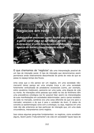 O que chamamos de ‘negócios’            são uma interpretação possível de
um tipo de interação social. O tipo de interação que denominamos assim
permanece ainda relativamente desconhecido do ponto de vista do que se
passa no espaço-tempo dos fluxos.

Uma coisa que a nós parece ser um negócio, em uma sociedade não-
mercantil talvez pareça ser uma simples troca e em uma sociedade
fortemente verticalizada de predadores ecossociais (como, por exemplo,
entre cavaleiros medievais), pareceria ser uma justa, uma disputa de vida
ou morte. As interações entre pessoas que estão na raiz do fenômeno têm
uma precedência ontológica (se for possível falar assim) às interpretações
de suas manifestações em sociedades determinadas: para o persa vendedor
de seda no mercado, comércio era uma coisa diferente do que era para o
mercador veneziano e do que é para o vendedor da Avon. O status do
conceito (a epistemologia) varia com a ontologia; ou seja, negócios em uma
rede não são anteriores ao tipo particular de interação que, em uma dada
circunstância, interpretamos como negócio.

Isso coloca algumas perguntas fundamentais: os negócios, como acreditam
alguns, fazem parte (“naturalmente”) da vida em sociedade? Quais tipos de



                                   212
 