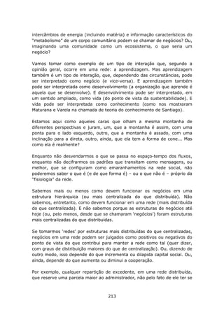 intercâmbios de energia (incluindo matéria) e informação característicos do
“metabolismo” de um corpo comunitário podem se chamar de negócios? Ou,
imaginando uma comunidade como um ecossistema, o que seria um
negócio?

Vamos tomar como exemplo de um tipo de interação que, segundo a
opinião geral, ocorre em uma rede: a aprendizagem. Mas aprendizagem
também é um tipo de interação, que, dependendo das circunstâncias, pode
ser interpretado como negócio (e vice-versa). E aprendizagem também
pode ser interpretada como desenvolvimento (a organização que aprende é
aquela que se desenvolve). E desenvolvimento pode ser interpretado, em
um sentido ampliado, como vida (do ponto de vista da sustentabilidade). E
vida pode ser interpretada como conhecimento (como nos mostraram
Maturana e Varela na chamada de teoria do conhecimento de Santiago).

Estamos aqui como aqueles caras que olham a mesma montanha de
diferentes perspectivas e juram, um, que a montanha é assim, com uma
ponta para o lado esquerdo, outro, que a montanha é assado, com uma
inclinação para a direta, outro, ainda, que ela tem a forma de cone... Mas
como ela é realmente?

Enquanto não desvendarmos o que se passa no espaço-tempo dos fluxos,
enquanto não decifrarmos os padrões que transitam como mensagens, ou
melhor, que se configuram como emaranhamentos na rede social, não
poderemos saber o que é (e de que forma é) – ou o que não é – próprio da
“fisiologia” da rede.

Sabemos mais ou menos como devem funcionar os negócios em uma
estrutura hierárquica (ou mais centralizada do que distribuída). Não
sabemos, entretanto, como devem funcionar em uma rede (mais distribuída
do que centralizada). E não sabemos porque as estruturas de negócios até
hoje (ou, pelo menos, desde que se chamaram ‘negócios’) foram estruturas
mais centralizadas do que distribuídas.

Se tomarmos ‘redes’ por estruturas mais distribuídas do que centralizadas,
negócios em uma rede podem ser julgados como positivos ou negativos do
ponto de vista do que contribui para manter a rede como tal (quer dizer,
com graus de distribuição maiores do que de centralização). Ou, dizendo de
outro modo, isso depende do que incrementa ou dilapida capital social. Ou,
ainda, depende do que aumenta ou diminui a cooperação.

Por exemplo, qualquer repartição de excedente, em uma rede distribuída,
que reserve uma parcela maior ao administrador, não pelo fato de ele ter se



                                   213
 