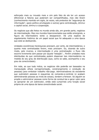 esforçado mais ou inovado mais e sim pelo fato de ele ter um acesso
diferencial a fatores que poderiam ser compartilhados, mas não foram
(conhecimento mantido em sigilo, às vezes, sob pretextos de "segurança da
informação", apoio político privilegiado e outros) gera centralização, diminui
o capital social, diminui a cooperação.

Os negócios que são feitos no mundo ainda são, em grande parte, negócios
de intermediação. Mas nos mundos hiperconectados que estão emergindo, a
figura do intermediário tente a desaparecer. Há uma espécie de
esgotamento histórico de um papel social que foi adequado a uma época
que está se desfazendo.

Unidades econômicas hierárquicas precisam, por certo, de intermediários; e
quanto mais centralizadas forem, mais precisam. Ou, dizendo de outro
modo, pelo inverso, a intermediação é uma centralização: o fluxo não
escorre livremente sem passar por aquela "estação"... Porém unidades mais
distribuídas do que centralizadas podem dispensar tais intermediários na
medida do seu grau de distribuição (que, como se sabe, acompanha o seu
grau de conectividade).

Em rede, ao que tudo indica, os negócios não poderão ser baseados na
manipulação alheia (arregimentação, constrangimento e condução de
pessoas) para embolsar trabalho não-pago. Administradores do excedente
que submetem pessoas à esquemas de comando-e-controle (e acabam
administrando pessoas ao invés de coisas), tendem a fenecer. Se alguém se
propõe a administrar pessoas como forma de conduzí-las a gerar valor para
se apropriar de um sobrevalor, então está cumprindo uma função social
própria de uma época de baixa conectividade social.




                                     214
 