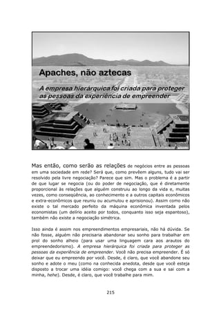 Mas então, como serão as relações             de negócios entre as pessoas
em uma sociedade em rede? Será que, como prevêem alguns, tudo vai ser
resolvido pela livre negociação? Parece que sim. Mas o problema é a partir
de que lugar se negocia (ou do poder de negociação, que é diretamente
proporcional às relações que alguém construiu ao longo da vida e, muitas
vezes, como conseqüência, ao conhecimento e a outros capitais econômicos
e extra-econômicos que reuniu ou acumulou e aprisionou). Assim como não
existe o tal mercado perfeito da máquina econômica inventada pelos
economistas (um delírio aceito por todos, conquanto isso seja espantoso),
também não existe a negociação simétrica.

Isso ainda é assim nos empreendimentos empresariais, não há dúvida. Se
não fosse, alguém não precisaria abandonar seu sonho para trabalhar em
prol do sonho alheio (para usar uma linguagem cara aos arautos do
empreendedorismo). A empresa hierárquica foi criada para proteger as
pessoas da experiência de empreender. Você não precisa empreender. É só
deixar que eu empreendo por você. Desde, é claro, que você abandone seu
sonho e adote o meu (como na conhecida anedota, desde que você esteja
disposto a trocar uma idéia comigo: você chega com a sua e sai com a
minha, hehe). Desde, é claro, que você trabalhe para mim.



                                   215
 