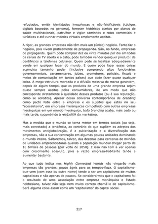 refugiados, emitir identidades inequívocas e não-falsificáveis (códigos
digitais baseados no genoma), fornecer históricos aceitos por planos de
saúde multinacionais, patrulhar e vigiar caminhos e rotas comerciais e
turísticas e até cunhar moedas virtuais amplamente aceitas.

A rigor, as grandes empresas não têm mais um (único) negócio. Tanto faz o
negócio, pois vivem praticamente de propaganda. São, no fundo, empresas
de propaganda. Quem pode comprar dez ou vinte minutos por dia em todos
os canais de TV aberta e a cabo, pode também vender qualquer produto: de
dentifrícios a telefones celulares. Quem pode se localizar adequadamente
vende em qualquer lugar do mundo. E quem pode fazer essas coisas
acumulou tamanho poder (inclusive comprando altos funcionários
governamentais, parlamentares, juízes, promotores, policiais, fiscais e
meios de comunicação em tantos países) que pode fazer quase qualquer
coisa. A mega-estrutura montada e a difusão massiva da marca garantem,
depois de algum tempo, que os produtos de uma grande empresa sejam
quase sempre aceitos pelos consumidores, de um modo que não
corresponde diretamente à qualidade desses produtos (ou à sua reputação,
como se acredita). Apesar dessa conversa contemporânea de branding
como pacto feito entre a empresa e os sujeitos que estão no seu
“ecossistema”, em empresas hierárquicas competindo com outras empresas
hierárquicas em um mundo hierárquico, todo branding acaba, mais cedo ou
mais tarde, sucumbindo à realpolitik do marketing.

Mas a medida que o mundo se torna menor em termos sociais (ou seja,
mais conectado) a tendência, ao contrário do que supõem os adeptos dos
movimentos antiglobalização, é a pulverização e a diversificação das
empresas, não a sua concentração em algumas poucas unidades dominando
o mundo inteiro. Saltaremos, talvez, das dezenas para centenas de milhões
de unidades empreendedoras quando a população mundial chegar perto de
10 bilhões de pessoas (por volta de 2050). E isso não tem a ver apenas
com crescimento absoluto, pois a razão empresa-habitante tende a
aumentar bastante.

Ao que tudo indica nos Highly Connected Worlds não vingarão mais
empresas tão grandes, pouco ágeis para os tempos-fluzz. O capitalismo-
que-vem (com esse ou outro nome) tende a ser um capitalismo de muitos
capitalistas e não apenas de poucos. Se considerarmos que o capitalismo foi
o resultado de uma associação entre empresa monárquica e Estado
hobbesiano, talvez não seja nem muito correto chamá-lo de capitalismo.
Será alguma coisa assim como um "capitalismo" do capital social.




                                   217
 