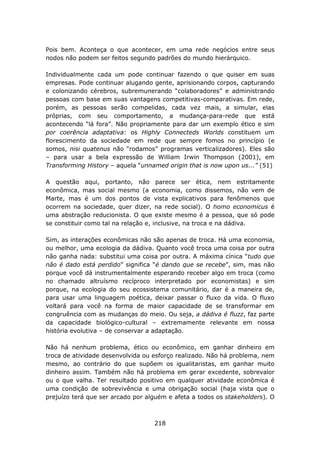 Pois bem. Aconteça o que acontecer, em uma rede negócios entre seus
nodos não podem ser feitos segundo padrões do mundo hierárquico.

Individualmente cada um pode continuar fazendo o que quiser em suas
empresas. Pode continuar alugando gente, aprisionando corpos, capturando
e colonizando cérebros, subremunerando “colaboradores” e administrando
pessoas com base em suas vantagens competitivas-comparativas. Em rede,
porém, as pessoas serão compelidas, cada vez mais, a simular, elas
próprias, com seu comportamento, a mudança-para-rede que está
acontecendo “lá fora”. Não propriamente para dar um exemplo ético e sim
por coerência adaptativa: os Highly Connecteds Worlds constituem um
florescimento da sociedade em rede que sempre fomos no princípio (e
somos, nisi quatenus não “rodamos” programas verticalizadores). Eles são
– para usar a bela expressão de William Irwin Thompson (2001), em
Transforming History – aquela “unnamed origin that is now upon us...” (51)

A questão aqui, portanto, não parece ser ética, nem estritamente
econômica, mas social mesmo (a economia, como dissemos, não vem de
Marte, mas é um dos pontos de vista explicativos para fenômenos que
ocorrem na sociedade, quer dizer, na rede social). O homo economicus é
uma abstração reducionista. O que existe mesmo é a pessoa, que só pode
se constituir como tal na relação e, inclusive, na troca e na dádiva.

Sim, as interações econômicas não são apenas de troca. Há uma economia,
ou melhor, uma ecologia da dádiva. Quanto você troca uma coisa por outra
não ganha nada: substitui uma coisa por outra. A máxima cínica “tudo que
não é dado está perdido” significa “é dando que se recebe”, sim, mas não
porque você dá instrumentalmente esperando receber algo em troca (como
no chamado altruísmo recíproco interpretado por economistas) e sim
porque, na ecologia do seu ecossistema comunitário, dar é a maneira de,
para usar uma linguagem poética, deixar passar o fluxo da vida. O fluxo
voltará para você na forma de maior capacidade de se transformar em
congruência com as mudanças do meio. Ou seja, a dádiva é fluzz, faz parte
da capacidade biológico-cultural – extremamente relevante em nossa
história evolutiva – de conservar a adaptação.

Não há nenhum problema, ético ou econômico, em ganhar dinheiro em
troca de atividade desenvolvida ou esforço realizado. Não há problema, nem
mesmo, ao contrário do que supõem os igualitaristas, em ganhar muito
dinheiro assim. Também não há problema em gerar excedente, sobrevalor
ou o que valha. Ter resultado positivo em qualquer atividade econômica é
uma condição de sobrevivência e uma obrigação social (haja vista que o
prejuízo terá que ser arcado por alguém e afeta a todos os stakeholders). O



                                   218
 