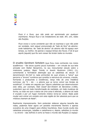 Fluzz é o fluxo, que não pode ser aprisionado por qualquer
      mainframe. Porque fluzz é do metabolismo da rede. Ah!, sim, redes
      são fluições.

      Fluzz evoca o curso constante que não se expressa e que não pode
      ser sondado, nem sequer pronunciado do “lado de fora” do abismo:
      onde habitamos. No “lado de dentro” do abismo não há espaço nem
      tempo, ou melhor, há apenas o espaço-tempo dos fluxos. É de lá que
      aquilo (aquele) que flui sem cessar faz brotar todos os mundos.




O erudito Gershom Scholem            (que ficou mais conhecido nos meios
acadêmicos – tão laicos quanto pouco ilustrados – em virtude de sua bela
amizade com Walter Benjamin), no seu monumental estudo sobre o
misticismo judaico, Major Trends in Jewish Mysticism (1941) (1),
comentando a formidável abstração que os cabalistas do século 13
denominaram Ein-Sof (o nada primordial do qual emana a “seiva” que
percorre a “árvore” numérica que constitui a estrutura do universo, criando,
formando e produzindo a existência), lança mão de uma metáfora
luminosa: ele “é – diz – o abismo que se torna visível nas fendas da
existência”. E relata em seguida que “alguns cabalistas que desenvolveram
esta idéia, por exemplo, Rabi Iossef ben-Shalom de Barcelona (1300),
sustentam que em toda transformação da realidade, em toda mudança da
forma, ou toda vez que o status de uma coisa é alterado, o abismo do nada
é cruzado e por um fugaz momento místico torna-se visível. Nada pode
mudar sem entrar em contato com esta região do Ser absoluto puro que os
místicos chamam de Nada”.

Realmente impressionante. Sem pretender elaborar alguma teosofia das
redes, podemos fazer agora um paralelo meramente literário e apenas
evocativo de uma imagem para efeitos heurísticos. Esse mundo oculto dos
cabalistas provençais, catalães e castelhanos e, depois, safeditas (o mundo
– ou árvore – das Sefirot) é como se fosse o mundo das fluições (o espaço-



                                    22
 