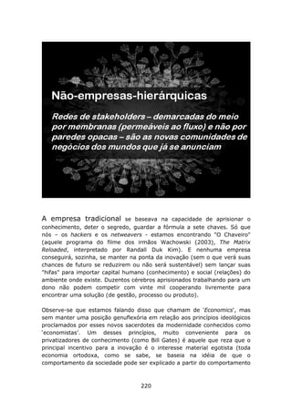 A empresa tradicional          se baseava na capacidade de aprisionar o
conhecimento, deter o segredo, guardar a fórmula a sete chaves. Só que
nós – os hackers e os netweavers - estamos encontrando "O Chaveiro"
(aquele programa do filme dos irmãos Wachowski (2003), The Matrix
Reloaded, interpretado por Randall Duk Kim). E nenhuma empresa
conseguirá, sozinha, se manter na ponta da inovação (sem o que verá suas
chances de futuro se reduzirem ou não será sustentável) sem lançar suas
"hifas" para importar capital humano (conhecimento) e social (relações) do
ambiente onde existe. Duzentos cérebros aprisionados trabalhando para um
dono não podem competir com vinte mil cooperando livremente para
encontrar uma solução (de gestão, processo ou produto).

Observe-se que estamos falando disso que chamam de 'Economics', mas
sem manter uma posição genuflexória em relação aos princípios ideológicos
proclamados por esses novos sacerdotes da modernidade conhecidos como
‘economistas’. Um desses princípios, muito conveniente para os
privatizadores de conhecimento (como Bill Gates) é aquele que reza que o
principal incentivo para a inovação é o interesse material egotista (toda
economia ortodoxa, como se sabe, se baseia na idéia de que o
comportamento da sociedade pode ser explicado a partir do comportamento



                                   220
 