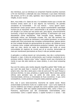 dos indivíduos, que os indivíduos se comportam fazendo escolhas racionais
a fim de maximizar a obtenção dos seus interesses e que esses interesses
são sempre, ao fim e ao cabo, egotistas. Isso é alguma coisa parecida com
religião, et pour cause).

Bem, mas então o Sr. Gates diz isso. E a realidade mostra que o mundo não
funciona (mais) assim (se é que alguma vez funcionou). Os grandes
inovadores da humanidade – em sua maioria – nunca agiram assim.
Descobriram coisas porque deram curso àquela surpreendente capacidade
humana de se maravilhar com o desconhecido e de caminhar na escuridão
em direção à luz (ainda que isso possa soar, para alguns, anacronicamente
iluminista, a figura de linguagem parece perfeita). E polinizaram com suas
descobertas outras descobertas. Toda inovação surge, dessarte, por
polinização mútua, por fertilização cruzada. Ora, isso não acontece nos
marcos do jogo comercial de interesses e nem poderá acontecer, no volume
exigido pelo ritmo alucinante das inovações contemporâneas, apenas dentro
de uma unidade fechada de aprisionamento de corpos e de cérebros (como
a empresa como unidade administrativo-produtiva isolada). Isso ocorrerá,
cada vez mais, dentro de redes de stakeholders que serão as novas
comunidades de negócios do mundo que já se anuncia, demarcadas do
meio por membranas (permeáveis ao fluxo) e não por paredes opacas.

A aplicação e o esforço devem ser remunerados, mas não o conhecimento.
Ninguém, a rigor, é dono do conhecimento, que é sempre resultante de um
processo coletivo. Alguma coisa “rodou” naquela nuvem que chamamos de
mente (e que não está restrita ao nosso cérebro, é uma cloud computing
social).

Sua avó lhe cobrou pela receita daquela magnífica geléia? Não? Então por
que você não pode fazer o mesmo? Ah! Ela então deu a receita para o
próprio neto, mas não a daria para o neto de outra avó? Por quê? Porque a
estrutura familiar, no caso, privatizou o capital social. Não é preciso grande
esforço para perceber que, do ponto de vista social, isso gerou
improdutividade, diminuiu a intensidade do fluxo econômico. E que, como
conseqüência, muitos perderam enquanto todos poderiam ganhar.

Sim, isso é pura sócio-economia. Economia do capital social. Nossa
produtividade aumentaria muito se o capital social – que é uma espécie de
recurso sistêmico que enseja a geração dos outros capitais (para continuar
com a metáfora, além dos capitais propriamente ditos, como o físico e o
financeiro, aquel’outros que são considerados externalidades pelos
economistas: como o capital natural, o capital humano e o social) – não




                                     221
 