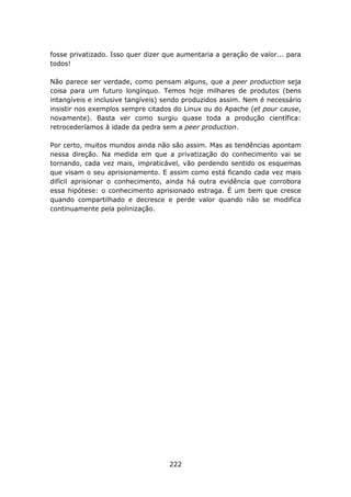 fosse privatizado. Isso quer dizer que aumentaria a geração de valor... para
todos!

Não parece ser verdade, como pensam alguns, que a peer production seja
coisa para um futuro longínquo. Temos hoje milhares de produtos (bens
intangíveis e inclusive tangíveis) sendo produzidos assim. Nem é necessário
insistir nos exemplos sempre citados do Linux ou do Apache (et pour cause,
novamente). Basta ver como surgiu quase toda a produção científica:
retrocederíamos à idade da pedra sem a peer production.

Por certo, muitos mundos ainda não são assim. Mas as tendências apontam
nessa direção. Na medida em que a privatização do conhecimento vai se
tornando, cada vez mais, impraticável, vão perdendo sentido os esquemas
que visam o seu aprisionamento. E assim como está ficando cada vez mais
difícil aprisionar o conhecimento, ainda há outra evidência que corrobora
essa hipótese: o conhecimento aprisionado estraga. É um bem que cresce
quando compartilhado e decresce e perde valor quando não se modifica
continuamente pela polinização.




                                    222
 