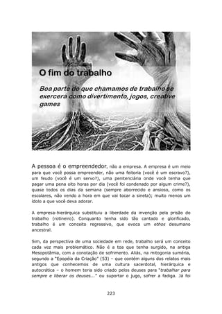 A pessoa é o empreendedor,         não a empresa. A empresa é um meio
para que você possa empreender, não uma feitoria (você é um escravo?),
um feudo (você é um servo?), uma penitenciária onde você tenha que
pagar uma pena oito horas por dia (você foi condenado por algum crime?),
quase todos os dias da semana (sempre aborrecido e ansioso, como os
escolares, não vendo a hora em que vai tocar a sineta); muito menos um
ídolo a que você deva adorar.

A empresa-hierárquica substituiu a liberdade da invenção pela prisão do
trabalho (rotineiro). Conquanto tenha sido tão cantado e glorificado,
trabalho é um conceito regressivo, que evoca um ethos desumano
ancestral.

Sim, da perspectiva de uma sociedade em rede, trabalho será um conceito
cada vez mais problemático. Não é a toa que tenha surgido, na antiga
Mesopotâmia, com a conotação de sofrimento. Aliás, na mitogonia suméria,
segundo a “Epopéia da Criação” (53) – que contém alguns dos relatos mais
antigos que conhecemos de uma cultura sacerdotal, hierárquica e
autocrática – o homem teria sido criado pelos deuses para “trabalhar para
sempre e liberar os deuses...” ou suportar o jugo, sofrer a fadiga. Já foi



                                   223
 