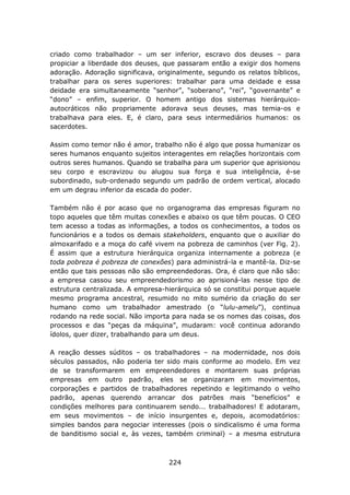 criado como trabalhador – um ser inferior, escravo dos deuses – para
propiciar a liberdade dos deuses, que passaram então a exigir dos homens
adoração. Adoração significava, originalmente, segundo os relatos bíblicos,
trabalhar para os seres superiores: trabalhar para uma deidade e essa
deidade era simultaneamente “senhor”, “soberano”, “rei”, “governante” e
“dono” – enfim, superior. O homem antigo dos sistemas hierárquico-
autocráticos não propriamente adorava seus deuses, mas temia-os e
trabalhava para eles. E, é claro, para seus intermediários humanos: os
sacerdotes.

Assim como temor não é amor, trabalho não é algo que possa humanizar os
seres humanos enquanto sujeitos interagentes em relações horizontais com
outros seres humanos. Quando se trabalha para um superior que aprisionou
seu corpo e escravizou ou alugou sua força e sua inteligência, é-se
subordinado, sub-ordenado segundo um padrão de ordem vertical, alocado
em um degrau inferior da escada do poder.

Também não é por acaso que no organograma das empresas figuram no
topo aqueles que têm muitas conexões e abaixo os que têm poucas. O CEO
tem acesso a todas as informações, a todos os conhecimentos, a todos os
funcionários e a todos os demais stakeholders, enquanto que o auxiliar do
almoxarifado e a moça do café vivem na pobreza de caminhos (ver Fig. 2).
É assim que a estrutura hierárquica organiza internamente a pobreza (e
toda pobreza é pobreza de conexões) para administrá-la e mantê-la. Diz-se
então que tais pessoas não são empreendedoras. Ora, é claro que não são:
a empresa cassou seu empreendedorismo ao aprisioná-las nesse tipo de
estrutura centralizada. A empresa-hierárquica só se constitui porque aquele
mesmo programa ancestral, resumido no mito sumério da criação do ser
humano como um trabalhador amestrado (o “lulu-amelu”), continua
rodando na rede social. Não importa para nada se os nomes das coisas, dos
processos e das “peças da máquina”, mudaram: você continua adorando
ídolos, quer dizer, trabalhando para um deus.

A reação desses súditos – os trabalhadores – na modernidade, nos dois
séculos passados, não poderia ter sido mais conforme ao modelo. Em vez
de se transformarem em empreendedores e montarem suas próprias
empresas em outro padrão, eles se organizaram em movimentos,
corporações e partidos de trabalhadores repetindo e legitimando o velho
padrão, apenas querendo arrancar dos patrões mais “benefícios” e
condições melhores para continuarem sendo... trabalhadores! E adotaram,
em seus movimentos – de início insurgentes e, depois, acomodatórios:
simples bandos para negociar interesses (pois o sindicalismo é uma forma
de banditismo social e, às vezes, também criminal) – a mesma estrutura



                                   224
 