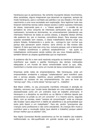 hierárquica que os aprisionava. Na vertente insurgente desses movimentos,
ditos socialistas, alguns imaginaram que deveriam se organizar, sempre de
modo hierárquico, para o combate aos patrões e ao seu Estado a fim de dar
nascimento a uma nova sociedade sem exploração. Para legitimar tudo isso
forjaram estranhas teorias sobre classes sociais e sobre supostos interesses
de classe, reservando para si – a “classe operária” – o condão de ser
portadora do único conjunto de interesses particulares que, quando se
realizassem, tornando-se dominantes, se universalizariam (atendendo aos
interesses históricos de todas as outras classes, a despeito destas últimas
não poderem ter, por si mesmas, consciência disso). Para alcançar essa
suposta sociedade sem classes, a classe trabalhadora deveria erigir seu
próprio Estado, fortalecendo-o a ponto de... extinguí-lo (por incrível que
pareça eles pensavam assim mesmo: seria cômico se não tivesse sido
trágico). É claro que tudo isso virou lixo, inclusive porque, com a bancarrota
dos modelos econômicos e políticos estadocêntricos – nas quais os
trabalhadores continuaram sendo súditos (do seu novo Estado-patrão) –,
também faliram as utopias igualitaristas que os inspiraram.

O problema não foi e nem será resolvido enquanto se mantiver a empresa-
mainframe que repete o padrão hierárquico das demais instituições
adequadas a um mundo de baixa conectividade social (e que, aliás,
mantinham o mundo único como um mundo de baixa conectividade social).

Empresas serão redes de empreendedores. Não hierarquias, onde um
empreendedor arrebanha e subjuga “colaboradores” para transferir para
eles o serviço pesado, repetitivo, pouco gratificante, mas considerado
necessário ao sucesso do seu empreendimento. Ou para se livrar do
“serviço sujo”. Ora, o nome desse “serviço sujo” é... trabalho!

Bob Black (1985), no seu provocante manifesto intitulado A abolição do
trabalho, escreveu que “existe tanta liberdade em uma moderada ditadura
desestalinizada como em um ordinário local de trabalho americano. A
hierarquia e a disciplina no escritório ou na fábrica é idêntica àquela que
encontramos na prisão ou em um convento”. E o mesmo ocorre, segundo
Black, com as escolas, esses “campos de concentração” onde as crianças
são levadas “para adquirirem o hábito da obediência e da pontualidade que
tanto jeito fazem a um trabalhador”. Para ele, porém “precisamos das
crianças como professores e não como estudantes. As crianças têm muito a
contribuir para a revolução lúdica [que abolirá o trabalho] porque sabem
brincar melhor que os adultos” (54).

Nos Highly Connected Worlds assistiremos ao fim do trabalho (do trabalho
indiferenciado ou não-qualificado em grande escala que surgiu com a



                                     225
 