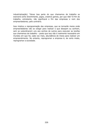 industrialização). Talvez boa parte do que chamamos de trabalho se
exercerá como divertimento, jogos, creative games, por que não? O fim do
trabalho, entretanto, não significará o fim das empresas e nem dos
empreendedores; pelo contrário.

Isso implica a reprogramação das empresas, que se tornarão meios onde
empreendedores vão se coligar para realizar o que desejam ou sonham,
sem se subordinarem uns aos sonhos de outros para executar as tarefas
que chamamos de trabalho – posto que isso não é realmente necessário em
mundos em que há, cada vez mais, abundância de meios para realizar um
empreendimento. No entanto, reprogramar a empresa é, de certo modo,
reprogramar a sociedade.




                                  226
 