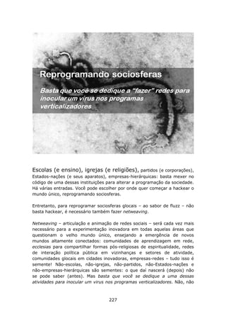 Escolas (e ensino), igrejas (e religiões), partidos (e corporações),
Estados-nações (e seus aparatos), empresas-hierárquicas: basta mexer no
código de uma dessas instituições para alterar a programação da sociedade.
Há várias entradas. Você pode escolher por onde quer começar a hackear o
mundo único, reprogramando sociosferas.

Entretanto, para reprogramar sociosferas glocais – ao sabor de fluzz – não
basta hackear, é necessário também fazer netweaving.

Netweaving – articulação e animação de redes sociais – será cada vez mais
necessário para a experimentação inovadora em todas aquelas áreas que
questionam o velho mundo único, ensejando a emergência de novos
mundos altamente conectados: comunidades de aprendizagem em rede,
ecclesias para compartilhar formas pós-religiosas de espiritualidade, redes
de interação política pública em vizinhanças e setores de atividade,
comunidades glocais em cidades inovadoras, empresas-redes – tudo isso é
semente! Não-escolas, não-igrejas, não-partidos, não-Estados-nações e
não-empresas-hierárquicas são sementes: o que daí nascerá (depois) não
se pode saber (antes). Mas basta que você se dedique a uma dessas
atividades para inocular um virus nos programas verticalizadores. Não, não



                                   227
 