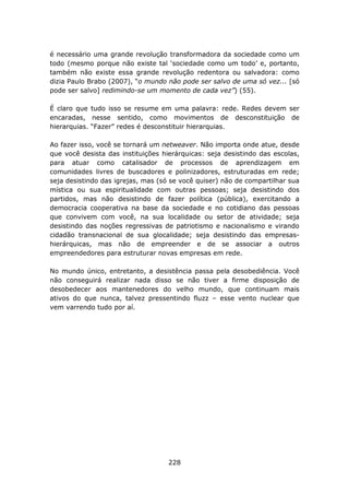 é necessário uma grande revolução transformadora da sociedade como um
todo (mesmo porque não existe tal ‘sociedade como um todo’ e, portanto,
também não existe essa grande revolução redentora ou salvadora: como
dizia Paulo Brabo (2007), “o mundo não pode ser salvo de uma só vez... [só
pode ser salvo] redimindo-se um momento de cada vez”) (55).

É claro que tudo isso se resume em uma palavra: rede. Redes devem ser
encaradas, nesse sentido, como movimentos de desconstituição de
hierarquias. “Fazer” redes é desconstituir hierarquias.

Ao fazer isso, você se tornará um netweaver. Não importa onde atue, desde
que você desista das instituições hierárquicas: seja desistindo das escolas,
para atuar como catalisador de processos de aprendizagem em
comunidades livres de buscadores e polinizadores, estruturadas em rede;
seja desistindo das igrejas, mas (só se você quiser) não de compartilhar sua
mística ou sua espiritualidade com outras pessoas; seja desistindo dos
partidos, mas não desistindo de fazer política (pública), exercitando a
democracia cooperativa na base da sociedade e no cotidiano das pessoas
que convivem com você, na sua localidade ou setor de atividade; seja
desistindo das noções regressivas de patriotismo e nacionalismo e virando
cidadão transnacional de sua glocalidade; seja desistindo das empresas-
hierárquicas, mas não de empreender e de se associar a outros
empreendedores para estruturar novas empresas em rede.

No mundo único, entretanto, a desistência passa pela desobediência. Você
não conseguirá realizar nada disso se não tiver a firme disposição de
desobedecer aos mantenedores do velho mundo, que continuam mais
ativos do que nunca, talvez pressentindo fluzz – esse vento nuclear que
vem varrendo tudo por aí.




                                    228
 