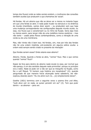 tempo dos fluxos) onde as redes sociais existem, o multiverso das conexões
também ocultas que produzem o que chamamos de ‘social’.

Há fendas. Há um abismo que não se deixa ver a menos no instante fugaz
em que uma fenda se abre. E nada pode mudar na estrutura e na dinâmica
do mundo (manifesto, vamos dizer assim – ou produzido) sem que haja
uma mudança correspondente nas configurações daquele mundo oculto, ou
seja, nos fluxos que o caracterizam ou no ritmo da fluição. Seria algo mais
ou menos assim, para lançar mão de uma metáfora menos esotérica – mas
não tanto – usada pelos físicos contemporâneos, como a vibração de uma
corda ou de uma membrana.

Mas, não! Ainda não é bem isso. Há fendas, sim, mas por trás das fendas
não há uma ordem implícita, pré-existente em alguma esfera oculta: a
ordem está sempre sendo criada no presente da interação!

Que fendas seriam essas? Onde estaria esse abismo?

Abismo. Fenda. Quando a fenda se abre, “vemos” fluzz. Mas o que vemos
quando “vemos” fluzz?

Espiar de fora para dentro do abismo nada-revela (e esse, por incrível que
não-pareça, é um dos sentidos daquele nada primordial: porque no princípio
era a rede). Nada se pode ver a não ser que se mergulhe na fluição, como
fez o sufi Mojud, “O homem cuja história era inexplicável” (2); quando
perguntado de que maneira havia alcançado tanta sabedoria, ele não-
explicou dizendo assim: “Eu me atirei num rio... [e] simplesmente deixei”.

Goethe (1821) terminou com o seguinte verso o poema Eins und Alles,
“tudo deve cair no nada, se quiser persistir em ser” (3). Tem que pular
dentro – se abismar – para ver.




                                    23
 