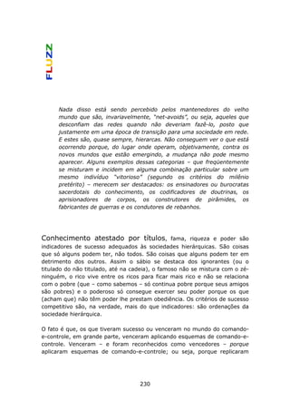 Nada disso está sendo percebido pelos mantenedores do velho
      mundo que são, invariavelmente, “net-avoids”, ou seja, aqueles que
      desconfiam das redes quando não deveriam fazê-lo, posto que
      justamente em uma época de transição para uma sociedade em rede.
      E estes são, quase sempre, hierarcas. Não conseguem ver o que está
      ocorrendo porque, do lugar onde operam, objetivamente, contra os
      novos mundos que estão emergindo, a mudança não pode mesmo
      aparecer. Alguns exemplos dessas categorias – que freqüentemente
      se misturam e incidem em alguma combinação particular sobre um
      mesmo indivíduo “vitorioso” (segundo os critérios do milênio
      pretérito) – merecem ser destacados: os ensinadores ou burocratas
      sacerdotais do conhecimento, os codificadores de doutrinas, os
      aprisionadores de corpos, os construtores de pirâmides, os
      fabricantes de guerras e os condutores de rebanhos.




Conhecimento atestado por títulos,              fama, riqueza e poder são
indicadores de sucesso adequados às sociedades hierárquicas. São coisas
que só alguns podem ter, não todos. São coisas que alguns podem ter em
detrimento dos outros. Assim o sábio se destaca dos ignorantes (ou o
titulado do não titulado, até na cadeia), o famoso não se mistura com o zé-
ninguém, o rico vive entre os ricos para ficar mais rico e não se relaciona
com o pobre (que – como sabemos – só continua pobre porque seus amigos
são pobres) e o poderoso só consegue exercer seu poder porque os que
(acham que) não têm poder lhe prestam obediência. Os critérios de sucesso
competitivo são, na verdade, mais do que indicadores: são ordenações da
sociedade hierárquica.

O fato é que, os que tiveram sucesso ou venceram no mundo do comando-
e-controle, em grande parte, venceram aplicando esquemas de comando-e-
controle. Venceram – e foram reconhecidos como vencedores – porque
aplicaram esquemas de comando-e-controle; ou seja, porque replicaram




                                   230
 