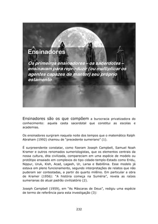 Ensinadores são os que compõem                 a burocracia privatizadora do
conhecimento:   aquela   casta   sacerdotal   que constitui as escolas e
academias.

Os ensinadores surgiram naquela noite dos tempos que o matemático Ralph
Abraham (1992) chamou de “precedente sumeriano” (1).

É surpreendente constatar, como fizeram Joseph Campbell, Samuel Noah
Kramer e outros renomados sumeriologistas, que os elementos centrais da
nossa cultura, dita civilizada, compareciam em uma espécie de modelo ou
protótipo ensaiado em complexos do tipo cidade-templo-Estado como Eridu,
Nippur, Uruk, Kish, Acad, Lagash, Ur, Larsa e Babilônia. Esse modelo já
estava em pleno funcionamento, segundo interpretações de relatos que não
puderam ser contestadas, a partir do quarto milênio. Em particular a obra
de Kramer (1956): “A história começa na Suméria”, revela as raízes
sumerianas do atual padrão civilizatório (2).

Joseph Campbell (1959), em “As Máscaras de Deus”, redigiu uma espécie
de termo de referência para esta investigação (3):




                                    232
 