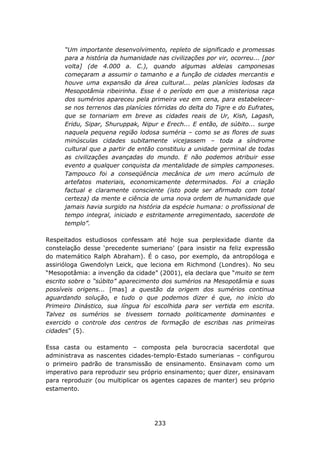 “Um importante desenvolvimento, repleto de significado e promessas
      para a história da humanidade nas civilizações por vir, ocorreu... [por
      volta] (de 4.000 a. C.), quando algumas aldeias camponesas
      começaram a assumir o tamanho e a função de cidades mercantis e
      houve uma expansão da área cultural... pelas planícies lodosas da
      Mesopotâmia ribeirinha. Esse é o período em que a misteriosa raça
      dos sumérios apareceu pela primeira vez em cena, para estabelecer-
      se nos terrenos das planícies tórridas do delta do Tigre e do Eufrates,
      que se tornariam em breve as cidades reais de Ur, Kish, Lagash,
      Eridu, Sipar, Shuruppak, Nipur e Erech... E então, de súbito... surge
      naquela pequena região lodosa suméria – como se as flores de suas
      minúsculas cidades subitamente vicejassem – toda a síndrome
      cultural que a partir de então constituiu a unidade germinal de todas
      as civilizações avançadas do mundo. E não podemos atribuir esse
      evento a qualquer conquista da mentalidade de simples camponeses.
      Tampouco foi a conseqüência mecânica de um mero acúmulo de
      artefatos materiais, economicamente determinados. Foi a criação
      factual e claramente consciente (isto pode ser afirmado com total
      certeza) da mente e ciência de uma nova ordem de humanidade que
      jamais havia surgido na história da espécie humana: o profissional de
      tempo integral, iniciado e estritamente arregimentado, sacerdote de
      templo”.

Respeitados estudiosos confessam até hoje sua perplexidade diante da
constelação desse ‘precedente sumeriano’ (para insistir na feliz expressão
do matemático Ralph Abraham). É o caso, por exemplo, da antropóloga e
assirióloga Gwendolyn Leick, que leciona em Richmond (Londres). No seu
“Mesopotâmia: a invenção da cidade” (2001), ela declara que “muito se tem
escrito sobre o “súbito” aparecimento dos sumérios na Mesopotâmia e suas
possíveis origens... [mas] a questão da origem dos sumérios continua
aguardando solução, e tudo o que podemos dizer é que, no início do
Primeiro Dinástico, sua língua foi escolhida para ser vertida em escrita.
Talvez os sumérios se tivessem tornado politicamente dominantes e
exercido o controle dos centros de formação de escribas nas primeiras
cidades” (5).

Essa casta ou estamento – composta pela burocracia sacerdotal que
administrava as nascentes cidades-templo-Estado sumerianas – configurou
o primeiro padrão de transmissão de ensinamento. Ensinavam como um
imperativo para reproduzir seu próprio ensinamento; quer dizer, ensinavam
para reproduzir (ou multiplicar os agentes capazes de manter) seu próprio
estamento.




                                    233
 