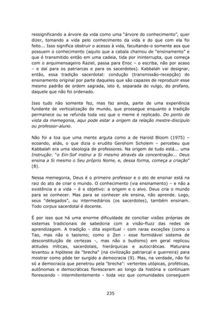 ressignificando a árvore da vida como uma “árvore do conhecimento”, quer
dizer, tomando a vida pelo conhecimento da vida e do que com ela foi
feito... Isso significa obstruir o acesso à vida, facultando-o somente aos que
possuem o conhecimento (aquilo que a cabala chamou de “ensinamento” e
que é transmitido então em uma cadeia, tida por ininterrupta, que começa
com o arquimensageiro Raziel, passa para Enoc – o escriba, não por acaso
– e daí para os patriarcas e para os sacerdotes). Kabbalah vai designar,
então, essa tradição sacerdotal: condução (transmissão-recepção) do
ensinamento original por parte daqueles que são capazes de reproduzir esse
mesmo padrão de ordem sagrada, isto é, separada do vulgo, do profano,
daquele que não foi ordenado.

Isso tudo não somente fez, mas faz ainda, parte de uma experiência
fundante de verticalização do mundo, que prossegue enquanto a tradição
permanece ou se refunda toda vez que o meme é replicado. Do ponto de
vista da memegonia, aqui pode estar a origem da relação mestre-discípulo
ou professor-aluno.

Não foi a toa que uma mente arguta como a de Harold Bloom (1975) –
ecoando, aliás, o que dizia o erudito Gershom Scholem – percebeu que
Kabbalah era uma ideologia de professores. Na origem de tudo está... uma
Instrução: “o Ein-Sof instrui a Si mesmo através da concentração... Deus
ensina a Si mesmo o Seu próprio Nome, e, dessa forma, começa a criação”
(8).

Nessa memegonia, Deus é o primeiro professor e o ato de ensinar está na
raiz do ato de criar o mundo. O conhecimento (via ensinamento) – e não a
existência e a vida – é o objetivo: a origem e o alvo. Deus cria o mundo
para se conhecer. Mas para se conhecer ele ensina, não aprende. Logo,
seus “delegados”, ou intermediários (os sacerdotes), também ensinam.
Todo corpus sacerdotal é docente.

É por isso que há uma enorme dificuldade de conciliar visões próprias de
sistemas tradicionais de sabedoria com a visão-fluzz das redes de
aprendizagem. A tradição - dita espiritual - com raras exceções (como o
Tao, mas não o taoismo; como o Zen - esse formidável sistema de
desconstituição de certezas -, mas não o budismo) em geral replicou
atitudes míticas, sacerdotais, hierárquicas e autocráticas. Maturana
levantou a hipótese da "brecha" (na civilização patriarcal e guerreira) para
mostrar como pôde ter surgido a democracia (9). Mas, na verdade, não foi
só a democracia que penetrou pela "brecha": vertentes utópicas, proféticas,
autônomas e democráticas floresceram ao longo da história e continuam
florescendo - intermitentemente - toda vez que comunidades conseguem



                                     235
 