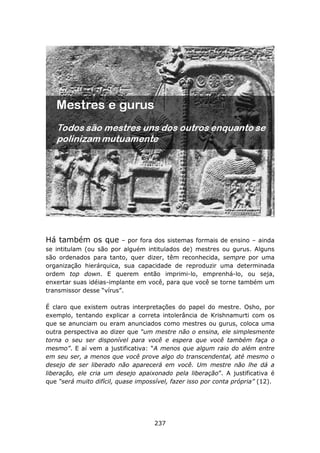 Há também os que         – por fora dos sistemas formais de ensino – ainda
se intitulam (ou são por alguém intitulados de) mestres ou gurus. Alguns
são ordenados para tanto, quer dizer, têm reconhecida, sempre por uma
organização hierárquica, sua capacidade de reproduzir uma determinada
ordem top down. E querem então imprimi-lo, emprenhá-lo, ou seja,
enxertar suas idéias-implante em você, para que você se torne também um
transmissor desse “vírus”.

É claro que existem outras interpretações do papel do mestre. Osho, por
exemplo, tentando explicar a correta intolerância de Krishnamurti com os
que se anunciam ou eram anunciados como mestres ou gurus, coloca uma
outra perspectiva ao dizer que “um mestre não o ensina, ele simplesmente
torna o seu ser disponível para você e espera que você também faça o
mesmo”. E aí vem a justificativa: “A menos que algum raio do além entre
em seu ser, a menos que você prove algo do transcendental, até mesmo o
desejo de ser liberado não aparecerá em você. Um mestre não lhe dá a
liberação, ele cria um desejo apaixonado pela liberação”. A justificativa é
que “será muito difícil, quase impossível, fazer isso por conta própria” (12).




                                     237
 