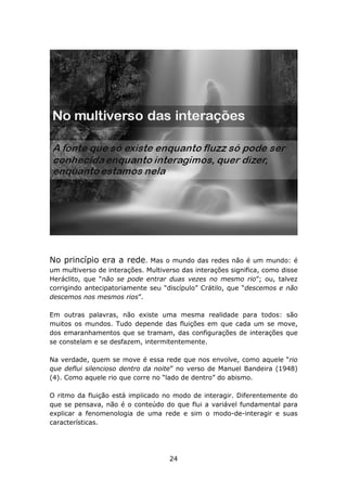 No princípio era a rede.      Mas o mundo das redes não é um mundo: é
um multiverso de interações. Multiverso das interações significa, como disse
Heráclito, que “não se pode entrar duas vezes no mesmo rio”; ou, talvez
corrigindo antecipatoriamente seu “discípulo” Crátilo, que “descemos e não
descemos nos mesmos rios”.

Em outras palavras, não existe uma mesma realidade para todos: são
muitos os mundos. Tudo depende das fluições em que cada um se move,
dos emaranhamentos que se tramam, das configurações de interações que
se constelam e se desfazem, intermitentemente.

Na verdade, quem se move é essa rede que nos envolve, como aquele “rio
que deflui silencioso dentro da noite” no verso de Manuel Bandeira (1948)
(4). Como aquele rio que corre no “lado de dentro” do abismo.

O ritmo da fluição está implicado no modo de interagir. Diferentemente do
que se pensava, não é o conteúdo do que flui a variável fundamental para
explicar a fenomenologia de uma rede e sim o modo-de-interagir e suas
características.




                                    24
 