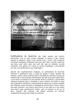 Codificadores      de   doutrinas       são todos aqueles que querem
pavimentar, com as suas crenças religiosas (e sempre o são, mesmo
quando se declaram laicas), uma estrada para o futuro. Eles produzem
narrativas ideológicas totalizantes para que você veja o mundo a partir da
sua ótica, quer dizer, para que você não veja os múltiplos mundos
existentes, mas apenas um mundo (o mundo arquitetado e administrado
por eles: uma prisão para a sua imaginação).

Quando são (explicitamente) religiosos, os codificadores de doutrinas
fornecem a justificativa para a ereção de igrejas e seitas. Quando são
políticos, urdem a base conceitual para a formação de correntes e grupos de
opinião onde a (livre) opinião propriamente dita não conta para quase nada:
o que conta é a ortodoxia de uma opinião oficial ou canônica, a qual tentam
autenticar apelando para a revelação ou para a ciência. Em todos os casos
são engenheiros meméticos, manipuladores de idéias que inventam passado
para legitimar certos caminhos (e deslegitimar outros) para o futuro. Fazem
isso para controlar o seu futuro, para levá-lo (a sua alma ou o seu corpo)
para algum lugar supostamente melhor, para um paraíso no céu ou na
terra, quando, eles mesmos, não podem conhecer tal caminho
(simplesmente porque não existe um caminho).



                                   240
 
