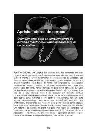 Aprisionadores de corpos         são aqueles que, não contentes em usar,
comprar ou alugar, sua inteligência humana (que não tem preço), querem
também mantê-lo cativo, fisicamente, nos seus prédios ou cercados. São
feitores: antes usavam o chicote; hoje usam o relógio ou o livro de ponto, o
crachá magnético ou o banco de horas. Nas empresas ou organizações
hierárquicas, sejam privadas ou públicas, seqüestram seu corpo para
manter você por perto, para poder vigiá-lo, para terem certeza de que você
está de fato trabalhando para eles (que coisa, heim?). Não precisavam fazer
isso se o seu objetivo fosse o de articular um trabalho coletivo
compartilhado. Mas o objetivo deles não é, na verdade, compartilhar nada
com outros seres humanos e sim controlá-los-e-comandá-los, em certo
sentido desumanizá-los, embotando sua inteligência, castrando sua
criatividade, alquebrando sua vontade, para poder usá-los como objetos,
para terem-nos disponíveis, sempre à mão, tantas horas por dia: querem
um rebanho de servos de prontidão para lhes fazer as vontades. Se
quisessem que as pessoas trabalhassem com-eles e não para-eles não seria
necessário – na imensa maioria dos casos – aprisionar os seus corpos:
bastaria estabelecer uma agenda conjunta, com tarefas e prazos.




                                    242
 