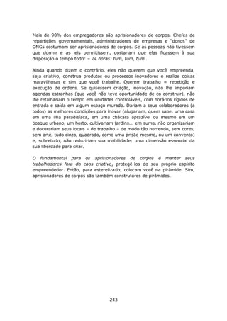 Mais de 90% dos empregadores são aprisionadores de corpos. Chefes de
repartições governamentais, administradores de empresas e “donos” de
ONGs costumam ser aprisionadores de corpos. Se as pessoas não tivessem
que dormir e as leis permitissem, gostariam que elas ficassem à sua
disposição o tempo todo: – 24 horas: tum, tum, tum...

Ainda quando dizem o contrário, eles não querem que você empreenda,
seja criativo, construa produtos ou processos inovadores e realize coisas
maravilhosas e sim que você trabalhe. Querem trabalho = repetição e
execução de ordens. Se quisessem criação, inovação, não lhe imporiam
agendas estranhas (que você não teve oportunidade de co-construir), não
lhe retalhariam o tempo em unidades controláveis, com horários rígidos de
entrada e saída em algum espaço murado. Dariam a seus colaboradores (a
todos) as melhores condições para inovar (alugariam, quem sabe, uma casa
em uma ilha paradisíaca, em uma chácara aprazível ou mesmo em um
bosque urbano, um horto, cultivariam jardins... em suma, não organizariam
e docorariam seus locais – de trabalho – de modo tão horrendo, sem cores,
sem arte, tudo cinza, quadrado, como uma prisão mesmo, ou um convento)
e, sobretudo, não reduziriam sua mobilidade: uma dimensão essencial da
sua liberdade para criar.

O fundamental para os aprisionadores de corpos é manter seus
trabalhadores fora do caos criativo, protegê-los do seu próprio espírito
empreendedor. Então, para estereliza-lo, colocam você na pirâmide. Sim,
aprisionadores de corpos são também construtores de pirâmides.




                                  243
 