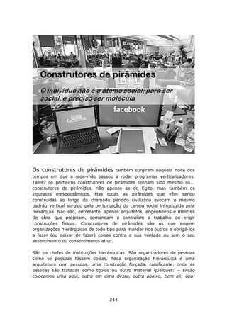 Os construtores de pirâmides          também surgiram naquela noite dos
tempos em que a rede-mãe passou a rodar programas verticalizadores.
Talvez os primeiros construtores de pirâmides tenham sido mesmo os...
construtores de pirâmides, não apenas as do Egito, mas também os
zigurates mesopotâmicos. Mas todas as pirâmides que vêm sendo
construídas ao longo do chamado período civilizado evocam o mesmo
padrão vertical surgido pela perturbação do campo social introduzida pela
hierarquia. Não são, entretanto, apenas arquitetos, engenheiros e mestres
de obra que projetam, comandam e controlam o trabalho de erigir
construções físicas. Construtores de pirâmides são os que erigem
organizações hierárquicas de todo tipo para mandar nos outros e obrigá-los
a fazer (ou deixar de fazer) coisas contra a sua vontade ou sem o seu
assentimento ou consentimento ativo.

São os chefes de instituições hierárquicas. São organizadores de pessoas
como se pessoas fossem coisas. Toda organização hierárquica é uma
arquitetura com pessoas, uma construção forçada, coisificante, onde as
pessoas são tratadas como tijolos ou outro material qualquer: – Então
colocamos uma aqui, outra em cima dessa, outra abaixo, bem ali; ôpa!




                                   244
 