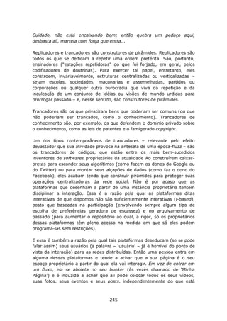 Cuidado, não está encaixando bem; então quebra um pedaço aqui,
desbasta ali, martela com força que entra...

Replicadores e trancadores são construtores de pirâmides. Replicadores são
todos os que se dedicam a repetir uma ordem pretérita. São, portanto,
ensinadores (“estações repetidoras” do que foi forjado, em geral, pelos
codificadores de doutrinas). Para exercer tal papel, entretanto, eles
constroem, invariavelmente, estruturas centralizadas ou verticalizadas –
sejam escolas, sociedades, maçonarias e assemelhadas, partidos ou
corporações ou qualquer outra burocracia que viva da repetição e da
inculcação de um conjunto de idéias ou visões de mundo urdidas para
prorrogar passado – e, nesse sentido, são construtores de pirâmides.

Trancadores são os que privatizam bens que poderiam ser comuns (ou que
não poderiam ser trancados, como o conhecimento). Trancadores de
conhecimento são, por exemplo, os que defendem o domínio privado sobre
o conhecimento, como as leis de patentes e o famigerado copyright.

Um dos tipos contemporâneos de trancadores – relevante pelo efeito
devastador que sua atividade provoca na antesala de uma época-fluzz – são
os trancadores de códigos, que estão entre os mais bem-sucedidos
inventores de softwares proprietários da atualidade Ao construírem caixas-
pretas para esconder seus algorítimos (como fazem os donos do Google ou
do Twitter) ou para montar seus alçapões de dados (como faz o dono do
Facebook), eles acabam tendo que construir pirâmides para proteger suas
operações centralizadoras da rede social. Não é por acaso que as
plataformas que desenham a partir de uma instância proprietária tentem
disciplinar a interação. Essa é a razão pela qual as plataformas ditas
interativas de que dispomos não são suficientemente interativas (i-based),
posto que baseadas na participação (envolvendo sempre algum tipo de
escolha de preferências geradora de escassez) e no arquivamento de
passado (para aumentar o repositório ao qual, a rigor, só os proprietários
dessas plataformas têm pleno acesso na medida em que só eles podem
programá-las sem restrições).

E essa é também a razão pela qual tais plataformas deseducam (se se pode
falar assim) seus usuários (a palavra – ‘usuário’ – já é horrível do ponto de
vista da interação) para as redes distribuídas. Então uma pessoa entra em
alguma dessas plataformas e tende a achar que a sua página é o seu
espaço proprietário a partir do qual ela vai interagir. Em vez de entrar em
um fluxo, ela se aboleta no seu bunker (às vezes chamado de ‘Minha
Página’) e é induzida a achar que ali pode colocar todos os seus vídeos,
suas fotos, seus eventos e seus posts, independentemente do que está



                                    245
 