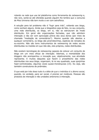 rolando na rede que usa tal plataforma como ferramenta de netweaving e,
não raro, sente-se até ofendida quando alguém lhe lembra que o concurso
de Miss Universo não tem muito a ver com astrofísica.

A solução para tal problema não é “fugir para trás”, voltando aos blogs,
como sonham alguns. Ainda que a blogosfera seja de fato, no seu conjunto,
uma rede distribuída, os blogs, em si, não se estruturam de modo
distribuído. Em geral são organizações fechadas, que não admitem
interação a não ser com aprovação prévia dos seus donos (por meio da
chamada “mediação de comentários”). Mesmo quando são abertos a
qualquer comentário, os blogs são piramidezinhas, espécies de reinados do
eu-sozinho. Não são bons instrumentos de netweaving de redes sociais
distribuídas na medida em que não são, eles próprios, redes distribuídas.

Não existem tecnologias de netweaving capazes de colocar um conjunto de
blogs em um meio eficaz de interação. Ademais, a mentalidade dos
bloggers não acompanhou a inovação que, objetivamente, sua atividade
representa. E muitos daqueles que fazem o proselitismo das redes
distribuídas nos seus blogs, organizam, lá no seu quadrado, suas igrejinhas
hiper-centralizadas, algumas vezes quase-monárquicas (15). Ou seja, são
também construtores de pirâmides.

O que está por trás disso tudo é a idéia de q ue o indivíduo é o átomo social,
quando, na verdade, para ser social, é preciso ser molécula. Pessoas são
produtos de interação e não unidades anteriores à interação.




                                     246
 