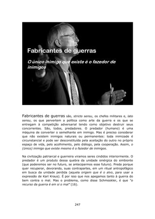Fabricantes de guerras        são, stricto sensu, os chefes militares e, lato
sensu, os que pervertem a política como arte da guerra e os que se
entregam à competição adversarial tendo como objetivo destruir seus
concorrentes. São, todos, predadores. O predador (humano) é uma
máquina de converter o semelhante em inimigo. Mas é preciso considerar
que não existem inimigos naturais ou permanentes: toda inimizade é
circunstancial e pode ser desconstituída pela aceitação do outro no próprio
espaço de vida, pelo acolhimento, pelo diálogo, pela cooperação. Assim, o
(único) inimigo que existe mesmo é o fazedor de inimigos.

Na civilização patriarcal e guerreira viramos seres cindidos interiormente. O
predador é um produto dessa quebra da unidade sinérgica do simbionte
(que poderemos ser no futuro, se anteciparmos esse futuro). Preda porque
quer recuperar, devorando, suas contrapartes, em um ritual antropofágico
em busca da unidade perdida (aquela origem que é o alvo, para usar a
expressão de Karl Kraus). É por isso que nos apegamos tanto à guerra do
bem contra o mal. Mas o problema, como disse Schmookler, é que “o
recurso da guerra é em si o mal” (16).




                                    247
 