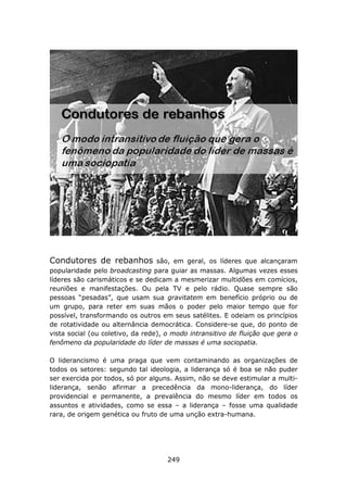 Condutores de rebanhos            são, em geral, os líderes que alcançaram
popularidade pelo broadcasting para guiar as massas. Algumas vezes esses
líderes são carismáticos e se dedicam a mesmerizar multidões em comícios,
reuniões e manifestações. Ou pela TV e pelo rádio. Quase sempre são
pessoas “pesadas”, que usam sua gravitatem em benefício próprio ou de
um grupo, para reter em suas mãos o poder pelo maior tempo que for
possível, transformando os outros em seus satélites. E odeiam os princípios
de rotatividade ou alternância democrática. Considere-se que, do ponto de
vista social (ou coletivo, da rede), o modo intransitivo de fluição que gera o
fenômeno da popularidade do líder de massas é uma sociopatia.

O liderancismo é uma praga que vem contaminando as organizações de
todos os setores: segundo tal ideologia, a liderança só é boa se não puder
ser exercida por todos, só por alguns. Assim, não se deve estimular a multi-
liderança, senão afirmar a precedência da mono-liderança, do líder
providencial e permanente, a prevalência do mesmo líder em todos os
assuntos e atividades, como se essa – a liderança – fosse uma qualidade
rara, de origem genética ou fruto de uma unção extra-humana.




                                     249
 