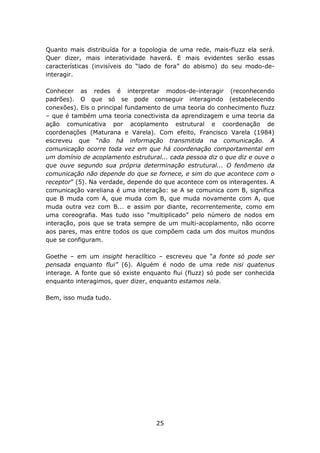 Quanto mais distribuída for a topologia de uma rede, mais-fluzz ela será.
Quer dizer, mais interatividade haverá. E mais evidentes serão essas
características (invisíveis do “lado de fora” do abismo) do seu modo-de-
interagir.

Conhecer as redes é interpretar modos-de-interagir (reconhecendo
padrões). O que só se pode conseguir interagindo (estabelecendo
conexões). Eis o principal fundamento de uma teoria do conhecimento fluzz
– que é também uma teoria conectivista da aprendizagem e uma teoria da
ação comunicativa por acoplamento estrutural e coordenação de
coordenações (Maturana e Varela). Com efeito, Francisco Varela (1984)
escreveu que “não há informação transmitida na comunicação. A
comunicação ocorre toda vez em que há coordenação comportamental em
um domínio de acoplamento estrutural... cada pessoa diz o que diz e ouve o
que ouve segundo sua própria determinação estrutural... O fenômeno da
comunicação não depende do que se fornece, e sim do que acontece com o
receptor” (5). Na verdade, depende do que acontece com os interagentes. A
comunicação vareliana é uma interação: se A se comunica com B, significa
que B muda com A, que muda com B, que muda novamente com A, que
muda outra vez com B... e assim por diante, recorrentemente, como em
uma coreografia. Mas tudo isso “multiplicado” pelo número de nodos em
interação, pois que se trata sempre de um multi-acoplamento, não ocorre
aos pares, mas entre todos os que compõem cada um dos muitos mundos
que se configuram.

Goethe – em um insight heraclítico – escreveu que “a fonte só pode ser
pensada enquanto flui” (6). Alguém é nodo de uma rede nisi quatenus
interage. A fonte que só existe enquanto flui (fluzz) só pode ser conhecida
enquanto interagimos, quer dizer, enquanto estamos nela.

Bem, isso muda tudo.




                                    25
 