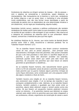 Condutores de rebanhos se dirigem sempre às massas – não às pessoas –
com o objetivo de comandá-las e controlá-las, sejam ditadores ou
manipuladores. São marqueteiros de si-mesmos e, como tais, vendedores
de ilusões (diga-se o que se quiser dizer, o marketing é uma atividade
muito problemática, que não visa formar novas identidades a partir da
construção de pactos com os stakeholders de uma determinada iniciativa e
sim disseminar, via de regra por broadcasting, alguma ilusão).

Sacerdotes (stricto sensu), pastores e políticos profissionais são também
vendedores de ilusões assim como todos os que prometem e não cumprem,
no sentido de que vendem e não-entregam (o que vendem). Mas reserva-se
a categoria de condutores de rebanhos para os que pretendem liderar
massas, comovê-las e mobilizá-las para que lhes sigam.

Na coletânea Histórias do Sr. Keuner, que reúne textos de Bertold Brecht
escritos entre 1926 e 1956, encontra-se a deliciosa parábola “Se os
Tubarões Fossem Homens” (17):

      “Se os tubarões fossem homens, eles fariam construir resistentes
      caixas do mar, para os peixes pequenos... Aula principal seria
      naturalmente a formação moral dos peixinhos. Eles seriam ensinados
      de que o ato mais grandioso e mais belo é o sacrifício alegre de um
      peixinho, e que todos eles deveriam acreditar nos tubarões,
      sobretudo quando esses dizem que velam pelo belo futuro dos
      peixinhos. Se encucaria nos peixinhos que esse futuro só estaria
      garantido se aprendessem a obediência...

      Se os tubarões fossem homens, eles naturalmente fariam guerra
      entre si a fim de conquistar caixas de peixes e peixinhos estrangeiros.
      Cada peixinho que na guerra matasse alguns peixinhos inimigos da
      outra língua silenciosos, seria condecorado com uma pequena ordem
      das algas e receberia o título de herói...

      Também haveria uma religião ali. Se os tubarões fossem homens,
      eles ensinariam essa religião. E só na barriga dos tubarões é que
      começaria verdadeiramente a vida. Ademais, se os tubarões fossem
      homens, também acabaria a igualdade que hoje existe entre os
      peixinhos, alguns deles obteriam cargos e seriam postos acima dos
      outros. Os que fossem um pouquinho maiores poderiam inclusive
      comer os menores... E os peixinhos maiores que deteriam os cargos
      valeriam pela ordem entre os peixinhos para que estes chegassem a
      ser professores, oficiais, engenheiros da construção de caixas e assim




                                    250
 