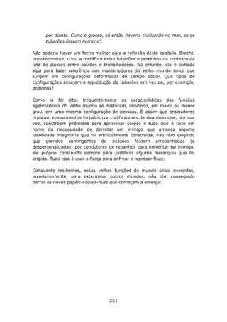 por diante. Curto e grosso, só então haveria civilização no mar, se os
      tubarões fossem homens”.

Não poderia haver um fecho melhor para a reflexão deste capítulo. Brecht,
provavelmente, criou a metáfora entre tubarões e peixinhos no contexto da
luta de classes entre patrões e trabalhadores. No entanto, ela é tomada
aqui para fazer referência aos mantenedores do velho mundo único que
surgem em configurações deformadas do campo social. Que tipos de
configurações ensejam a reprodução de tubarões em vez de, por exemplo,
golfinhos?

Como já foi dito, frequentemente as características das funções
agenciadoras do velho mundo se misturam, incidindo, em maior ou menor
grau, em uma mesma configuração de pessoas. É assim que ensinadores
replicam ensinamentos forjados por codificadores de doutrinas que, por sua
vez, constróem pirâmides para aprisionar corpos e tudo isso é feito em
nome da necessidade de derrotar um inimigo que ameaça alguma
identidade imaginária que foi artificialmente construida, não raro exigindo
que grandes contingentes de pessoas fossem arrebanhadas (e
despersonalizadas) por condutores de rebanhos para enfrentar tal inimigo,
ele próprio construído sempre para justificar alguma hierarquia que foi
erigida. Tudo isso é usar a Força para enfrear e represar fluzz.

Conquanto resilientes, essas velhas funções do mundo único exercidas,
invariavelmente, para exterminar outros mundos, não têm conseguido
barrar os novos papéis-sociais-fluzz que começam a emergir.




                                   251
 
