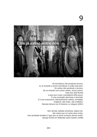 9




                             Os herméticos irão perdendo terreno,
             ou se linkarão a outros herméticos e então tudo bem.
                                Os velhos irão perdendo o terreno.
                  Ou se linkarão com outros velhos, só por prazer.
                                             Tudo isso está fluindo
                        e para que mude o paradigma falta pouco.
                            É uma revolução silenciosa e divertida.
            E é sub-corporativa, deliciosamente caótica, enredada,
                               sináptica, não linear, não metódica.
                 Marcelo Estraviz em A linkania e o religare (2001)



                     Sem dúvida, bebidas alcoólicas, tabaco etc.
                            são coisas que um santo deve evitar,
mas santidade também é algo que os seres humanos devem evitar.
                George Orwell em Reflexões sobre Gandhi (1948)




                      253
 