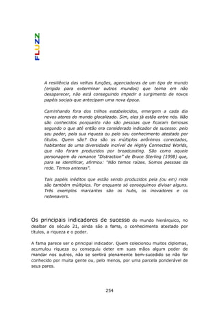 A resiliência das velhas funções, agenciadoras de um tipo de mundo
      (erigido para exterminar outros mundos) que teima em não
      desaparecer, não está conseguindo impedir o surgimento de novos
      papéis sociais que antecipam uma nova época.

      Caminhando fora dos trilhos estabelecidos, emergem a cada dia
      novos atores do mundo glocalizado. Sim, eles já estão entre nós. Não
      são conhecidos porquanto não são pessoas que ficaram famosas
      segundo o que até então era considerado indicador de sucesso: pelo
      seu poder, pela sua riqueza ou pelo seu conhecimento atestado por
      títulos. Quem são? Ora são os múltiplos anônimos conectados,
      habitantes de uma diversidade incrível de Highly Connected Worlds,
      que não foram produzidos por broadcasting. São como aquele
      personagem do romance “Distraction” de Bruce Sterling (1998) que,
      para se identificar, afirmou: “Não temos raízes. Somos pessoas da
      rede. Temos antenas”.

      Tais papéis inéditos que estão sendo produzidos pela (ou em) rede
      são também múltiplos. Por enquanto só conseguimos divisar alguns.
      Três exemplos marcantes são os hubs, os inovadores e os
      netweavers.




Os principais indicadores de sucesso       do mundo hierárquico, no
dealbar do século 21, ainda são a fama, o conhecimento atestado por
títulos, a riqueza e o poder.

A fama parece ser o principal indicador. Quem colecionou muitos diplomas,
acumulou riqueza ou conseguiu deter em suas mãos algum poder de
mandar nos outros, não se sentirá plenamente bem-sucedido se não for
conhecido por muita gente ou, pelo menos, por uma parcela ponderável de
seus pares.




                                   254
 