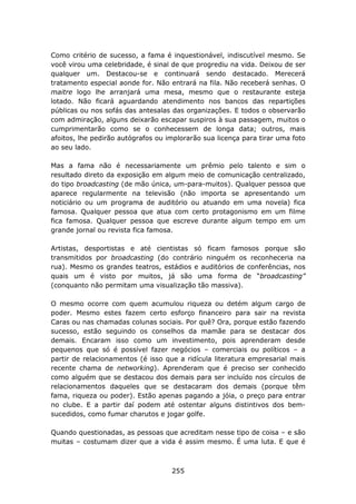 Como critério de sucesso, a fama é inquestionável, indiscutível mesmo. Se
você virou uma celebridade, é sinal de que progrediu na vida. Deixou de ser
qualquer um. Destacou-se e continuará sendo destacado. Merecerá
tratamento especial aonde for. Não entrará na fila. Não receberá senhas. O
maitre logo lhe arranjará uma mesa, mesmo que o restaurante esteja
lotado. Não ficará aguardando atendimento nos bancos das repartições
públicas ou nos sofás das antesalas das organizações. E todos o observarão
com admiração, alguns deixarão escapar suspiros à sua passagem, muitos o
cumprimentarão como se o conhecessem de longa data; outros, mais
afoitos, lhe pedirão autógrafos ou implorarão sua licença para tirar uma foto
ao seu lado.

Mas a fama não é necessariamente um prêmio pelo talento e sim o
resultado direto da exposição em algum meio de comunicação centralizado,
do tipo broadcasting (de mão única, um-para-muitos). Qualquer pessoa que
aparece regularmente na televisão (não importa se apresentando um
noticiário ou um programa de auditório ou atuando em uma novela) fica
famosa. Qualquer pessoa que atua com certo protagonismo em um filme
fica famosa. Qualquer pessoa que escreve durante algum tempo em um
grande jornal ou revista fica famosa.

Artistas, desportistas e até cientistas só ficam famosos porque são
transmitidos por broadcasting (do contrário ninguém os reconheceria na
rua). Mesmo os grandes teatros, estádios e auditórios de conferências, nos
quais um é visto por muitos, já são uma forma de “broadcasting”
(conquanto não permitam uma visualização tão massiva).

O mesmo ocorre com quem acumulou riqueza ou detém algum cargo de
poder. Mesmo estes fazem certo esforço financeiro para sair na revista
Caras ou nas chamadas colunas sociais. Por quê? Ora, porque estão fazendo
sucesso, estão seguindo os conselhos da mamãe para se destacar dos
demais. Encaram isso como um investimento, pois aprenderam desde
pequenos que só é possível fazer negócios – comerciais ou políticos – a
partir de relacionamentos (é isso que a ridícula literatura empresarial mais
recente chama de networking). Aprenderam que é preciso ser conhecido
como alguém que se destacou dos demais para ser incluído nos círculos de
relacionamentos daqueles que se destacaram dos demais (porque têm
fama, riqueza ou poder). Estão apenas pagando a jóia, o preço para entrar
no clube. E a partir daí podem até ostentar alguns distintivos dos bem-
sucedidos, como fumar charutos e jogar golfe.

Quando questionadas, as pessoas que acreditam nesse tipo de coisa – e são
muitas – costumam dizer que a vida é assim mesmo. É uma luta. E que é



                                    255
 