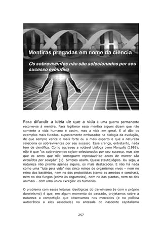 Para difundir a idéia de que a vida            é uma guerra permanente
recorre-se à mentira. Para legitimar essa mentira alguns dizem que não
somente a vida humana é assim, mas a vida em geral. E aí dão os
exemplos mais furados, supostamente embasados na biologia da evolução,
de que sempre vence o mais forte ou o mais esperto e que a natureza
seleciona os sobreviventes por seu sucesso. Essa crença, entretanto, nada
tem de científica. Como escreveu a notável bióloga Lynn Margulis (1998),
não é que “os sobreviventes sejam selecionados por seu sucesso, mas sim
que os seres que não conseguem reproduzir-se antes de morrer são
excluídos por seleção” (1). Simples assim. Quase (tauto)lógico. Ou seja, a
natureza não premia apenas alguns, os mais destacados. E não há nada
como uma “luta pela vida” nos cinco reinos de organismos vivos – nem no
reino das bactérias, nem no dos protoctistas (como as amebas e conchas),
nem no dos fungos (como os cogumelos), nem no das plantas, nem no dos
animais – com uma única exceção: os humanos.

O problema com essas leituras ideológicas do darwinismo (e com o próprio
darwinismo) é que, em algum momento do passado, projetamos sobre a
natureza a competição que observamos nos mercados (e na política
autocrática a eles associada) na antesala do nascente capitalismo



                                   257
 