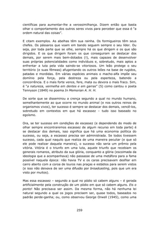 científicas para aumentar-lhe a verossimilhança. Dizem então que basta
olhar o comportamento dos outros seres vivos para perceber que essa é “a
ordem natural das coisas”.

E citam exemplos. As abelhas têm sua rainha. Os formigueiros têm seus
chefes. Os pássaros que voam em bando seguem sempre o seu líder. Ou
seja, por toda parte que se olhe, sempre há os que dirigem e os que são
dirigidos. E os que dirigem foram os que conseguiram se destacar dos
demais, por serem mais bem-dotados (!), mais capazes de desenvolver
suas próprias potencialidades como indivíduos e, sobretudo, mais aptos a
enfrentar a luta pela vida saindo-se vitoriosos. Um leão protege o seu
território (e suas fêmeas) afugentando os outros leões na base de rugidos,
patadas e mordidas. Em várias espécies animais o macho-alfa impõe seu
domínio pela força, pela destreza ou pela esperteza, batendo a
concorrência. E o mais forte vence, fere, mata ou devora o mais fraco. Sim,
é “a natureza, vermelha em dentes e em garras” (5) como cantou o poeta
Tennyson (1849) no poema In Memorian A. H. H.

De sorte que se disseminou a crença segundo a qual no mundo humano,
semelhantemente ao que ocorre no mundo animal (e nos outros reinos de
organismos vivos), ter sucesso é sempre se destacar dos demais, vencê-los,
sobretudo em contextos em que há escassez – tudo isso baseado no
egoísmo.

Ora, se ter sucesso em condições de escassez (e dependendo do modo de
olhar sempre encontraremos escassez de algum recurso em toda parte) é
se destacar dos demais, isso significa que há uma economia política do
sucesso, ou seja, a escassez precisa ser administrada. Se todos tivessem
sucesso, cada qual naquilo que realiza de uma maneira peculiar (e que só
ele pode realizar daquela maneira), o sucesso não seria um prêmio pela
vitória. Vitória é o triunfo em uma luta, aquele triunfo que recebiam os
generais romanos, atributo da sua glória, conquanto a glória (escoimada da
ideologia que a acompanhava) não passasse de uma metáfora para a fama
possível naquela época: não havia TV e os caras precisavam desfilar em
carro aberto com a coroa de louros nas praças e estádios para serem vistos
(e isso não deixava de ser uma difusão por broadcasting, pois que um era
visto por muitos).

Mas essa escassez – segundo a qual no pódio só cabem alguns – é gerada
artificialmente pela construção de um pódio em que só cabem alguns. Eis o
ponto! Não precisava ser assim. Da mesma forma, não há nenhuma lei
natural segundo a qual os jogos precisem ser, quase todos, baseados no
padrão perde-ganha; ou, como observou George Orwell (1945), como uma



                                   259
 