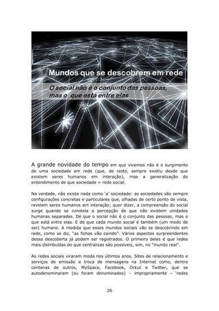 A grande novidade do tempo          em que vivemos não é o surgimento
de uma sociedade em rede (que, de resto, sempre existiu desde que
existem seres humanos em interação), mas a generalização do
entendimento de que sociedade = rede social.

Na verdade, não existe nada como ‘a’ sociedade: as sociedades são sempre
configurações concretas e particulares que, olhadas de certo ponto de vista,
revelam seres humanos em interação; quer dizer, a compreensão do social
surge quando se constela a percepção de que não existem unidades
humanas separadas. De que o social não é o conjunto das pessoas, mas o
que está entre elas. E de que cada mundo social é também (um modo de
ser) humano. A medida que esses mundos sociais vão se descobrindo em
rede, como se diz, “as fichas vão caindo”. Vários aspectos surpreendentes
dessa descoberta já podem ser registrados. O primeiro deles é que redes
mais distribuídas do que centralizas são possíveis, sim, no “mundo real”.

As redes sociais viraram moda nos últimos anos. Sites de relacionamento e
serviços de emissão e troca de mensagens na Internet como, dentre
centenas de outros, MySpace, Facebook, Orkut e Twitter, que se
autodenominaram (ou foram denominados) – impropriamente – ‘redes



                                    26
 