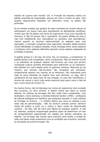 espécie de “guerra sem mortes” (6). A invenção da escassez replica um
padrão piramidal de organização: poucos em cima e muitos na base. Com
aqueles degrauzinhos dispostos em diferentes níveis, os pódios são
pirâmides.

Se as mentes simples que gostam de sacar exemplos do mundo natural se
esforçassem um pouco mais para acompanhar as descobertas científicas,
veriam que não há pódios nos reinos de organismos vivos (com exceção do
humano). E não há porque não é necessário. Há quatro bilhões de anos a
vida vem trabalhando com redundância (e, portanto, com abundância):
mesmo quando os recursos sobrevivenciais se esgotam para uma
população, a evolução compensa essa (aparente) escassez desenvolvendo
novas habilidades na espécie atingida, novas sinergias entre várias espécies
e simbioses entre espécies diferentes gerando novas espécies adaptadas às
condições mutantes.

O padrão jamais é o da luta, tal como nós, os humanos, a concebemos. O
padrão jamais é de competição, como a praticamos. Não há nenhum triunfo
e os indivíduos de qualquer espécie não-humana, por mais que tenham
conseguido superar grandes dificuldades para sobreviver ou se reproduzir,
não desfilam em carro aberto como os generais romanos. Maturana já nos
mostrou que animais não-humanos não competem por alimentos,
simplesmente seguem seu impulso de se alimentar, não importando para
nada se outro exemplar da espécie ficou sem alimento; ou seja, não é
constitutiva da sua ação (nem da sua emoção, no caso dos mamíferos), a
diretiva de vencer o outro (não sendo essencial para quem come o fato de
que o outro deixe de comer) (7).

Da mesma forma, não há liderança nos reinos de organismos (com exceção
dos humanos, no reino animal). A abelha rainha não lidera as outras
abelhas. As colônias de formigas não têm chefe (nem coordenador, nem
facilitador). Como escreveu a cientista Deborah Gordon (1999) – professora
de ciências biológicas em Stanford, que pesquisou durante 17 anos colônias
de formigas no Arizona –, “o mistério básico que cerca as colônias é que
nelas não há administração... Não há nenhum controle central. Nenhum
inseto dá ordens a outro ou o instrui a fazer coisas de determinada
maneira... De fato, não há entre elas líderes de qualquer espécie”. E não
há, ademais, qualquer programação genética capaz de determinar um tipo
de comportamento especializado em relação aos demais indivíduos da
espécie: “as formigas não nascem para executar certa tarefa; a função de
cada uma delas muda juntamente com as condições que encontra, incluindo
as atividades de outras formigas” (8).




                                    260
 