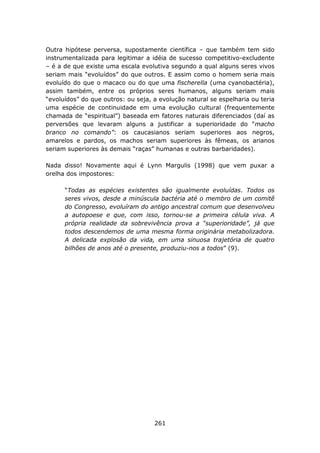Outra hipótese perversa, supostamente científica – que também tem sido
instrumentalizada para legitimar a idéia de sucesso competitivo-excludente
– é a de que existe uma escala evolutiva segundo a qual alguns seres vivos
seriam mais “evoluídos” do que outros. E assim como o homem seria mais
evoluído do que o macaco ou do que uma fischerella (uma cyanobactéria),
assim também, entre os próprios seres humanos, alguns seriam mais
“evoluídos” do que outros: ou seja, a evolução natural se espelharia ou teria
uma espécie de continuidade em uma evolução cultural (frequentemente
chamada de “espiritual”) baseada em fatores naturais diferenciados (daí as
perversões que levaram alguns a justificar a superioridade do “macho
branco no comando”: os caucasianos seriam superiores aos negros,
amarelos e pardos, os machos seriam superiores às fêmeas, os arianos
seriam superiores às demais “raças” humanas e outras barbaridades).

Nada disso! Novamente aqui é Lynn Margulis (1998) que vem puxar a
orelha dos impostores:

      “Todas as espécies existentes são igualmente evoluídas. Todos os
      seres vivos, desde a minúscula bactéria até o membro de um comitê
      do Congresso, evoluíram do antigo ancestral comum que desenvolveu
      a autopoese e que, com isso, tornou-se a primeira célula viva. A
      própria realidade da sobrevivência prova a “superioridade”, já que
      todos descendemos de uma mesma forma originária metabolizadora.
      A delicada explosão da vida, em uma sinuosa trajetória de quatro
      bilhões de anos até o presente, produziu-nos a todos” (9).




                                    261
 