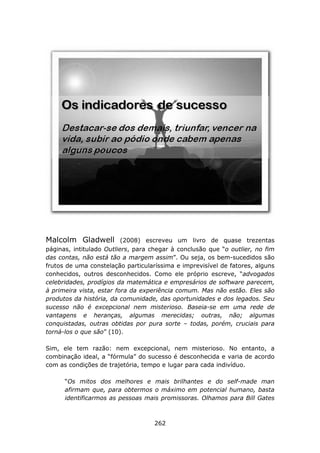 Malcolm Gladwell          (2008) escreveu um livro de quase trezentas
páginas, intitulado Outliers, para chegar à conclusão que “o outlier, no fim
das contas, não está tão a margem assim”. Ou seja, os bem-sucedidos são
frutos de uma constelação particularíssima e imprevisível de fatores, alguns
conhecidos, outros desconhecidos. Como ele próprio escreve, “advogados
celebridades, prodígios da matemática e empresários de software parecem,
à primeira vista, estar fora da experiência comum. Mas não estão. Eles são
produtos da história, da comunidade, das oportunidades e dos legados. Seu
sucesso não é excepcional nem misterioso. Baseia-se em uma rede de
vantagens e heranças, algumas merecidas; outras, não; algumas
conquistadas, outras obtidas por pura sorte – todas, porém, cruciais para
torná-los o que são” (10).

Sim, ele tem razão: nem excepcional, nem misterioso. No entanto, a
combinação ideal, a “fórmula” do sucesso é desconhecida e varia de acordo
com as condições de trajetória, tempo e lugar para cada indivíduo.

      “Os mitos dos melhores e mais brilhantes e do self-made man
      afirmam que, para obtermos o máximo em potencial humano, basta
      identificarmos as pessoas mais promissoras. Olhamos para Bill Gates



                                    262
 
