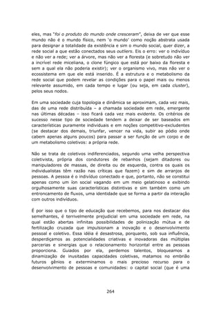 eles, mas “foi o produto do mundo onde cresceram”, deixa de ver que esse
mundo não é o mundo físico, nem ‘o mundo’ como noção abstrata usada
para designar a totalidade da existência e sim o mundo social, quer dizer, a
rede social a que estão conectados seus outliers. Eis o erro: ver o indivíduo
e não ver a rede; ver a árvore, mas não ver a floresta (e sobretudo não ver
a incrível rede miceliana, o clone fúngico que está por baixo da floresta e
sem a qual ela não poderia existir); ver o organismo vivo, mas não ver o
ecossistema em que ele está inserido. É a estrutura e o metabolismo da
rede social que podem revelar as condições para o papel mais ou menos
relevante assumido, em cada tempo e lugar (ou seja, em cada cluster),
pelos seus nodos.

Em uma sociedade cuja topologia e dinâmica se aproximam, cada vez mais,
das de uma rede distribuída – a chamada sociedade em rede, emergente
nas últimas décadas – isso ficará cada vez mais evidente. Os critérios de
sucesso nesse tipo de sociedade tendem a deixar de ser baseados em
características puramente individuais e em noções competitivo-excludentes
(se destacar dos demais, triunfar, vencer na vida, subir ao pódio onde
cabem apenas alguns poucos) para passar a ser função de um corpo e de
um metabolismo coletivos: a própria rede.

Não se trata de coletivos indiferenciados, segundo uma velha perspectiva
coletivista, própria dos condutores de rebanhos (sejam ditadores ou
manipuladores de massas, de direita ou de esquerda, contra os quais os
individualistas têm razão nas críticas que fazem) e sim de arranjos de
pessoas. A pessoa é o indivíduo conectado e que, portanto, não se constitui
apenas como um íon social vagando em um meio gelatinoso e exibindo
orgulhosamente suas características distintivas e sim também como um
entroncamento de fluxos, uma identidade que se forma a partir da interação
com outros indivíduos.

É por isso que o tipo de educação que recebemos, para nos destacar dos
semelhantes, é terrivelmente prejudicial em uma sociedade em rede, na
qual estão abertas infinitas possibilidades de polinização mútua e de
fertilização cruzada que impulsionam a inovação e o desenvolvimento
pessoal e coletivo. Essa idéia é desastrosa, porquanto, sob sua influência,
desperdiçamos as potencialidades criativas e inovadoras das múltiplas
parcerias e sinergias que o relacionamento horizontal entre as pessoas
proporciona. Guiados por ela, perdemos talentos, bloqueamos a
dinamização de inusitadas capacidades coletivas, matamos no embrião
futuros gênios e exterminamos o mais precioso recurso para o
desenvolvimento de pessoas e comunidades: o capital social (que é uma




                                    264
 