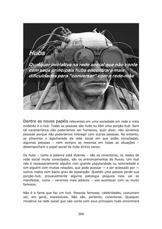 Dentre os novos papéis relevantes em uma sociedade em rede o mais
evidente é o hub. Todas as pessoas são hubs ou têm uma porção-hub. Sem
tal característica não poderíamos ser humanos, quer dizer, não seríamos
pessoas porque não poderíamos interagir com outras pessoas. No entanto,
se olharmos o aglomerado da rede social em que estão conectadas,
algumas pessoas – nem sempre as mesmas em todas as situações –
desempenham o papel social de hubs stricto sensu.

Os hubs – como a palavra está dizendo – são os conectores, os nodos da
rede social muito conectados, são os entroncamentos de fluxos. Um hub
não é necessariamente alguém com grande popularidade ou notoriedade e
sim alguém com muitas relações, que pode acessar — e ser acessado por —
outros nodos com baixo grau de separação. Quando uma pessoa perde sua
porção-hub, provavelmente alguma patologia psíquica nela vai se
manifestar, como – veremos mais adiante – soe acontecer com os muito
famosos.

Não é a fama que faz um hub. Pessoas famosas, celebridades, costumam
ser, em geral, inacessíveis. Não são, portanto, conectores. Qualquer
iniciativa na rede social que não conte com seus principais hubs encontrará



                                   266
 