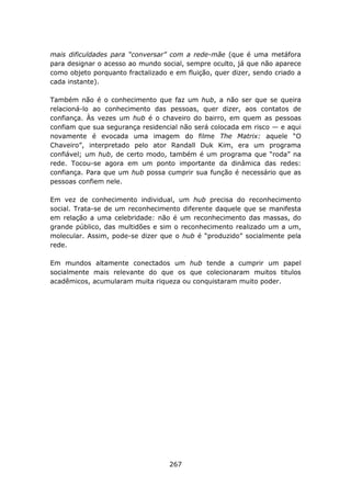 mais dificuldades para “conversar” com a rede-mãe (que é uma metáfora
para designar o acesso ao mundo social, sempre oculto, já que não aparece
como objeto porquanto fractalizado e em fluição, quer dizer, sendo criado a
cada instante).

Também não é o conhecimento que faz um hub, a não ser que se queira
relacioná-lo ao conhecimento das pessoas, quer dizer, aos contatos de
confiança. Às vezes um hub é o chaveiro do bairro, em quem as pessoas
confiam que sua segurança residencial não será colocada em risco — e aqui
novamente é evocada uma imagem do filme The Matrix: aquele “O
Chaveiro”, interpretado pelo ator Randall Duk Kim, era um programa
confiável; um hub, de certo modo, também é um programa que “roda” na
rede. Tocou-se agora em um ponto importante da dinâmica das redes:
confiança. Para que um hub possa cumprir sua função é necessário que as
pessoas confiem nele.

Em vez de conhecimento individual, um hub precisa do reconhecimento
social. Trata-se de um reconhecimento diferente daquele que se manifesta
em relação a uma celebridade: não é um reconhecimento das massas, do
grande público, das multidões e sim o reconhecimento realizado um a um,
molecular. Assim, pode-se dizer que o hub é “produzido” socialmente pela
rede.

Em mundos altamente conectados um hub tende a cumprir um papel
socialmente mais relevante do que os que colecionaram muitos titulos
acadêmicos, acumularam muita riqueza ou conquistaram muito poder.




                                   267
 