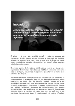 A rigor – e em um sentido geral –               todas as pessoas são
inovadoras. Se não fossem, se não tivessem a capacidade de modificar
passado, de introduzir uma nova rotina ou uma nova dinâmica que rompe
com a repetição de passado, não poderiam ter (novas) idéias: estariam
psicologicamente mortas.

Chama-se, porém, de inovadores, stricto sensu, àqueles que cumprem o
papel social de introduzir inovações que modificam a maneira como uma
rede se configura, provocando desequilíbrios que alteram os ritmos e os
caminhos das fluições.

Inovadores são muito diferentes dos hubs. Em geral não são conhecidos —
e não conhecem — muita gente, nem são, na maior parte dos casos, muito
conectados. Às vezes, são até bastante isolados. Podem vir a ser
amplamente reconhecidos, mas isso depende de fatores, via de regra,
fortuitos. A característica principal do inovador é emitir mensagens na rede
que acabam produzindo mudanças de comportamento dos agentes
(considerando a rede social como um sistema de agentes). Quando esse
processo ocorre, o inovador não sabe bem nem por quê nem o quê
aconteceu. Formaram-se laços de realimentação de reforço (feedback



                                    268
 