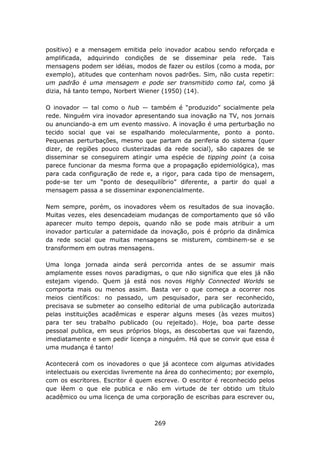 positivo) e a mensagem emitida pelo inovador acabou sendo reforçada e
amplificada, adquirindo condições de se disseminar pela rede. Tais
mensagens podem ser idéias, modos de fazer ou estilos (como a moda, por
exemplo), atitudes que contenham novos padrões. Sim, não custa repetir:
um padrão é uma mensagem e pode ser transmitido como tal, como já
dizia, há tanto tempo, Norbert Wiener (1950) (14).

O inovador — tal como o hub — também é “produzido” socialmente pela
rede. Ninguém vira inovador apresentando sua inovação na TV, nos jornais
ou anunciando-a em um evento massivo. A inovação é uma perturbação no
tecido social que vai se espalhando molecularmente, ponto a ponto.
Pequenas perturbações, mesmo que partam da periferia do sistema (quer
dizer, de regiões pouco clusterizadas da rede social), são capazes de se
disseminar se conseguirem atingir uma espécie de tipping point (a coisa
parece funcionar da mesma forma que a propagação epidemiológica), mas
para cada configuração de rede e, a rigor, para cada tipo de mensagem,
pode-se ter um “ponto de desequilíbrio” diferente, a partir do qual a
mensagem passa a se disseminar exponencialmente.

Nem sempre, porém, os inovadores vêem os resultados de sua inovação.
Muitas vezes, eles desencadeiam mudanças de comportamento que só vão
aparecer muito tempo depois, quando não se pode mais atribuir a um
inovador particular a paternidade da inovação, pois é próprio da dinâmica
da rede social que muitas mensagens se misturem, combinem-se e se
transformem em outras mensagens.

Uma longa jornada ainda será percorrida antes de se assumir mais
amplamente esses novos paradigmas, o que não significa que eles já não
estejam vigendo. Quem já está nos novos Highly Connected Worlds se
comporta mais ou menos assim. Basta ver o que começa a ocorrer nos
meios científicos: no passado, um pesquisador, para ser reconhecido,
precisava se submeter ao conselho editorial de uma publicação autorizada
pelas instituições acadêmicas e esperar alguns meses (às vezes muitos)
para ter seu trabalho publicado (ou rejeitado). Hoje, boa parte desse
pessoal publica, em seus próprios blogs, as descobertas que vai fazendo,
imediatamente e sem pedir licença a ninguém. Há que se convir que essa é
uma mudança é tanto!

Acontecerá com os inovadores o que já acontece com algumas atividades
intelectuais ou exercidas livremente na área do conhecimento; por exemplo,
com os escritores. Escritor é quem escreve. O escritor é reconhecido pelos
que lêem o que ele publica e não em virtude de ter obtido um título
acadêmico ou uma licença de uma corporação de escribas para escrever ou,



                                   269
 